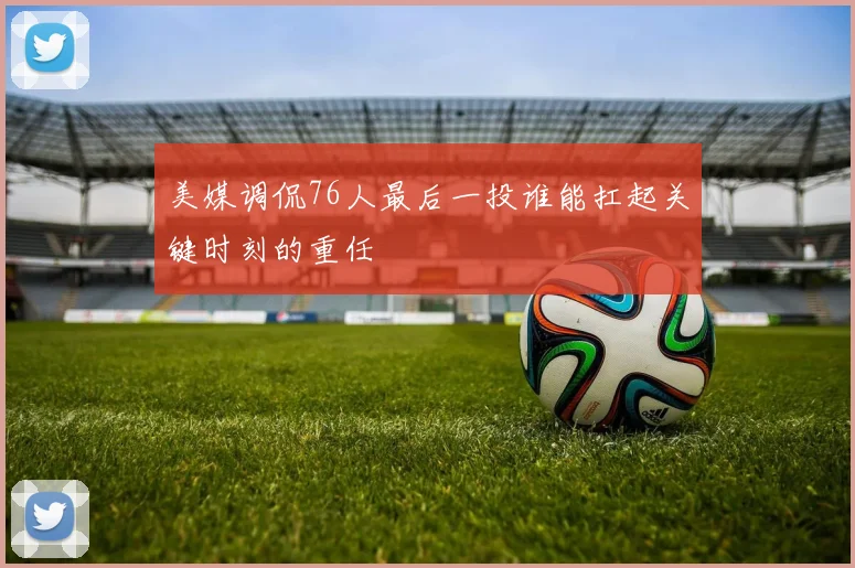 美媒调侃76人最后一投谁能扛起关键时刻的重任