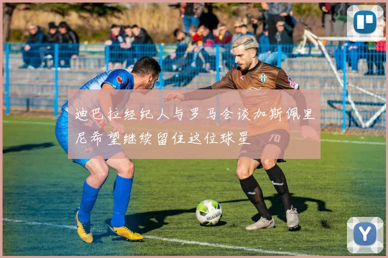 迪巴拉经纪人与罗马会谈加斯佩里尼希望继续留住这位球星
