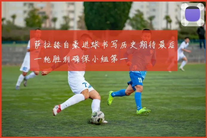 萨拉赫自豪进球书写历史期待最后一轮胜利确保小组第一