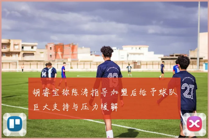 胡睿宝称陈涛指导加盟后给予球队巨大支持与压力缓解