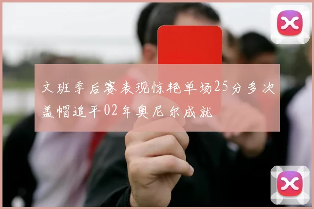 文班季后赛表现惊艳单场25分多次盖帽追平02年奥尼尔成就
