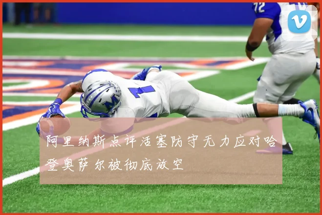 阿里纳斯点评活塞防守无力应对哈登奥萨尔被彻底放空