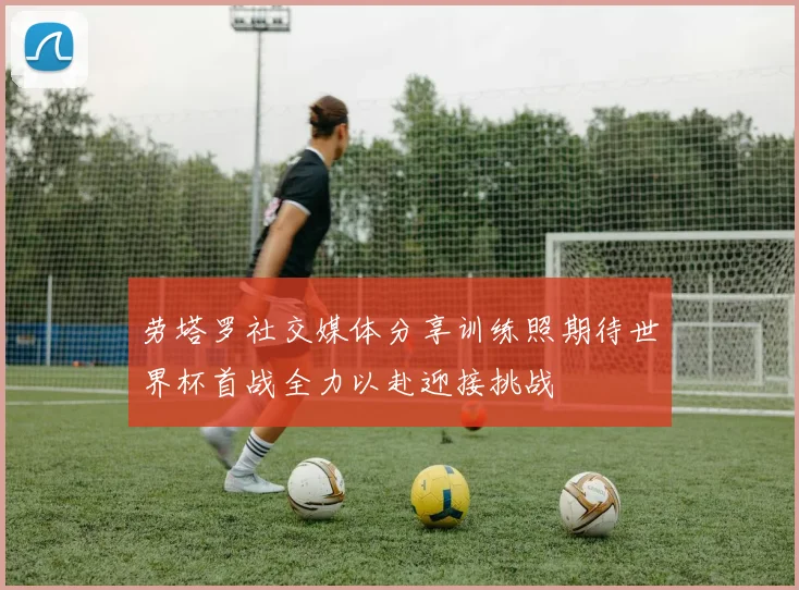 劳塔罗社交媒体分享训练照期待世界杯首战全力以赴迎接挑战