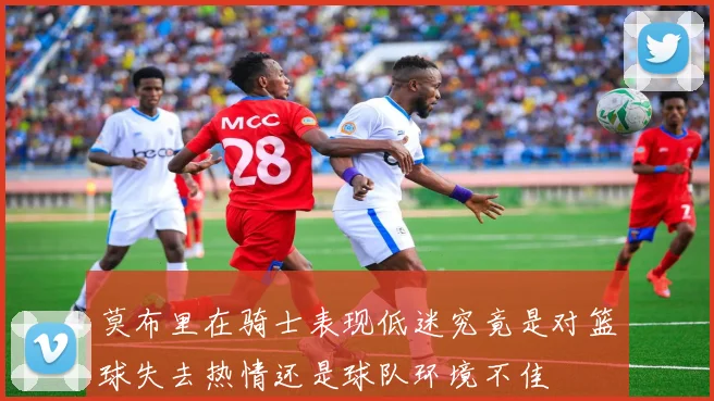 莫布里在骑士表现低迷究竟是对篮球失去热情还是球队环境不佳
