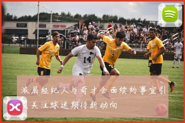 浓眉经纪人与奇才会面续约事宜引发关注球迷期待新动向