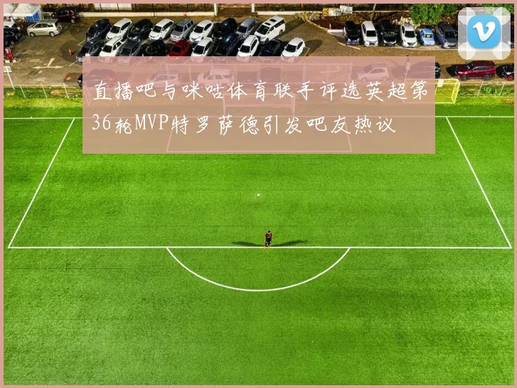 直播吧与咪咕体育联手评选英超第36轮MVP特罗萨德引发吧友热议