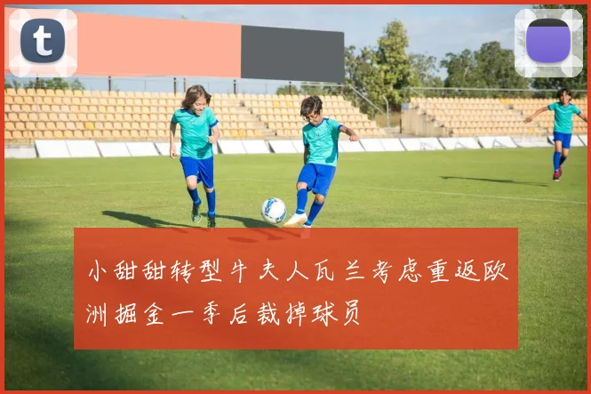 小甜甜转型牛夫人瓦兰考虑重返欧洲掘金一季后裁掉球员